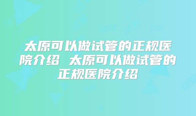太原可以做试管的正规医院介绍 太原可以做试管的正规医院介绍