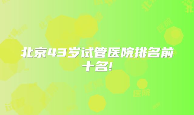 北京43岁试管医院排名前十名!