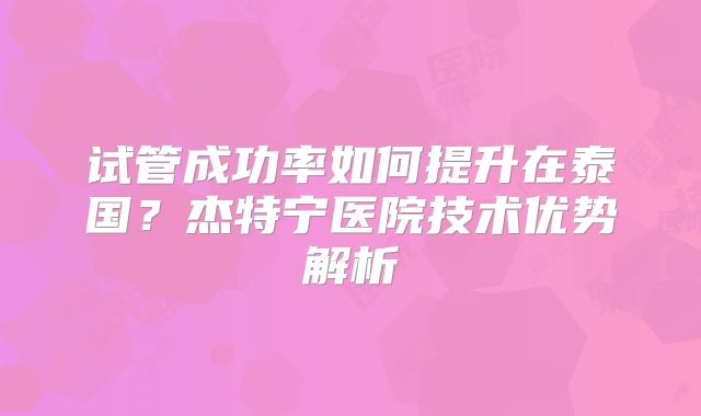 试管成功率如何提升在泰国?杰特宁医院技术优势解析