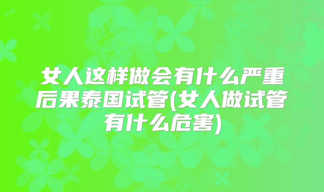 女人这样做会有什么严重后果泰国试管(女人做试管有什么危害)