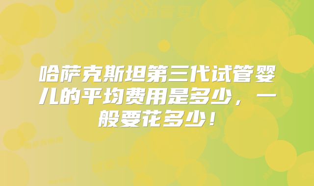 哈萨克斯坦第三代试管婴儿的平均费用是多少,一般要花多少!
