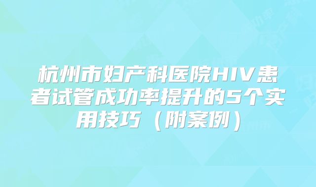 杭州市妇产科医院HIV患者试管成功率提升的5个实用技巧(附案例)