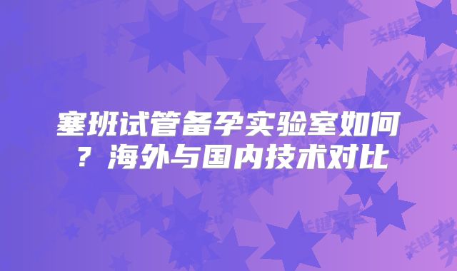 塞班试管备孕实验室如何？海外与国内技术对比