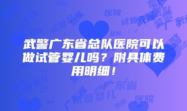 武警广东省总队医院可以做试管婴儿吗?附具体费用明细!