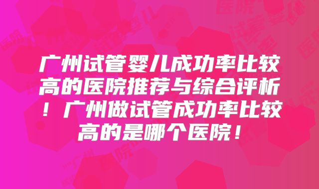 广州试管婴儿成功率比较高的医院推荐与综合评析!广州做试管成功率比较高的是哪个医院!
