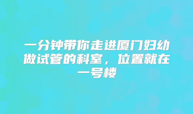 一分钟带你走进厦门妇幼做试管的科室,位置就在一号楼