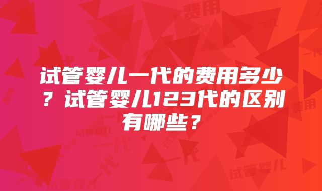 试管婴儿一代的费用多少？试管婴儿123代的区别有哪些？