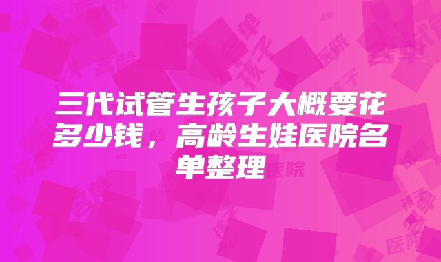 三代试管生孩子大概要花多少钱,高龄生娃医院名单整理