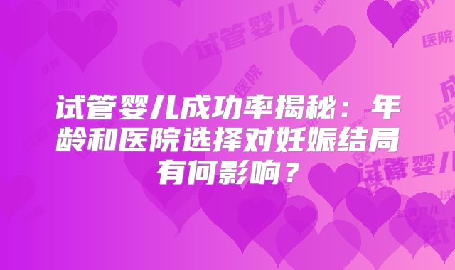 试管婴儿成功率揭秘:年龄和医院选择对妊娠结局有何影响?
