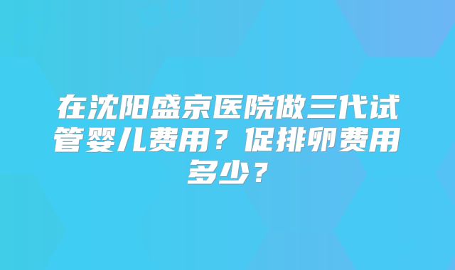 在沈阳盛京医院做三代试管婴儿费用？促排卵费用多少？