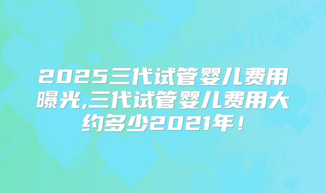 2025三代试管婴儿费用曝光,三代试管婴儿费用大约多少2021年!