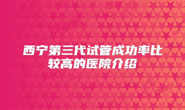 西宁第三代试管成功率比较高的医院介绍