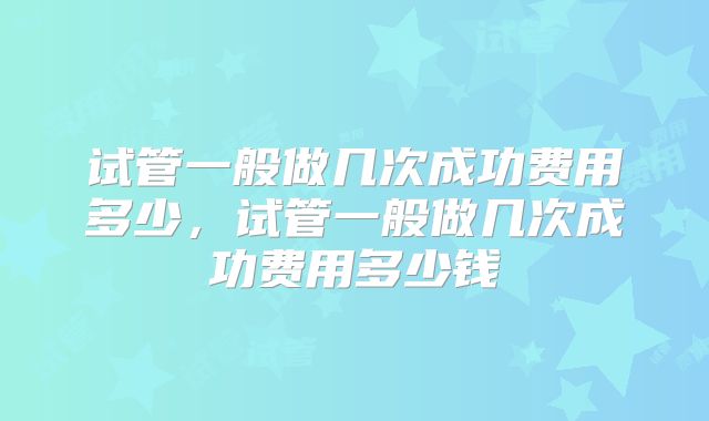 试管一般做几次成功费用多少,试管一般做几次成功费用多少钱