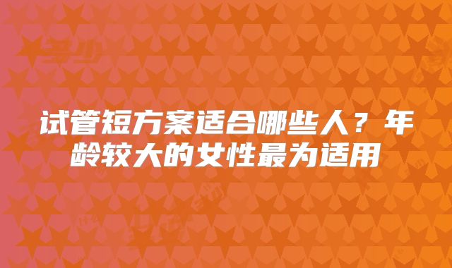 试管短方案适合哪些人？年龄较大的女性最为适用