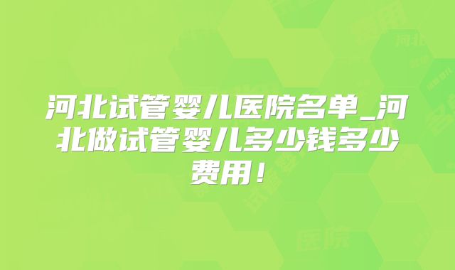 河北试管婴儿医院名单_河北做试管婴儿多少钱多少费用！