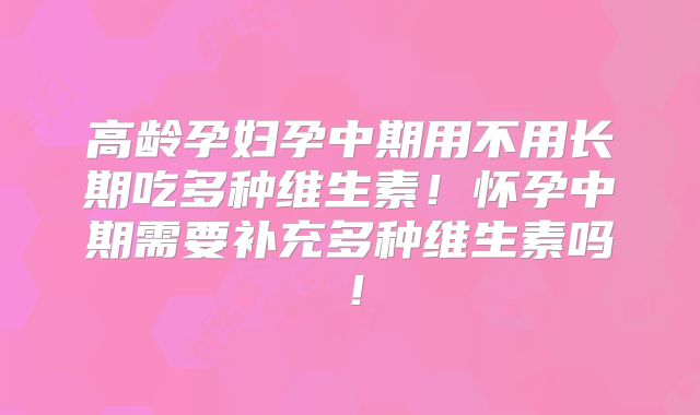 高龄孕妇孕中期用不用长期吃多种维生素！怀孕中期需要补充多种维生素吗！