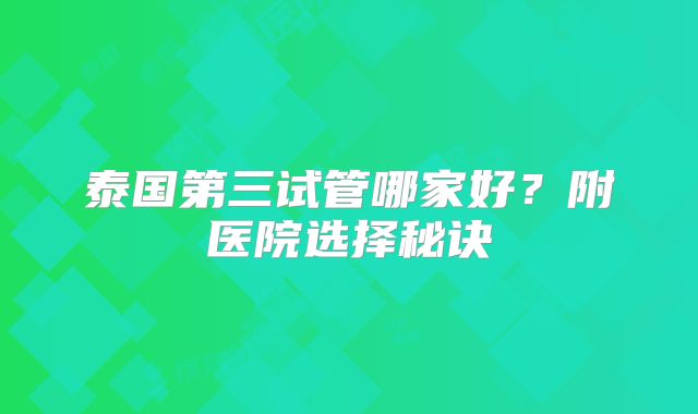 泰国第三试管哪家好?附医院选择秘诀