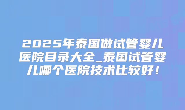 2025年泰国做试管婴儿医院目录大全_泰国试管婴儿哪个医院技术比较好！