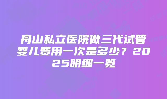 舟山私立医院做三代试管婴儿费用一次是多少？2025明细一览