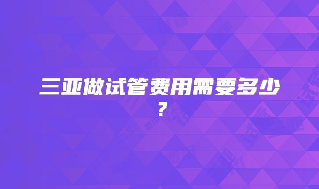 三亚做试管费用需要多少?