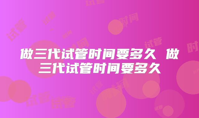 做三代试管时间要多久 做三代试管时间要多久