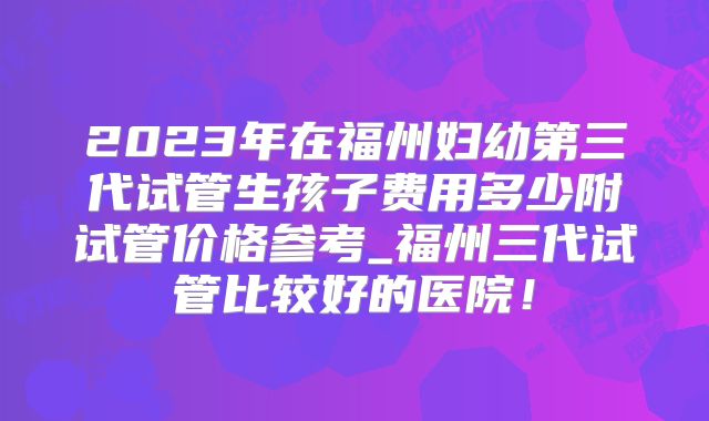 2023年在福州妇幼第三代试管生孩子费用多少附试管价格参考_福州三代试管比较好的医院！