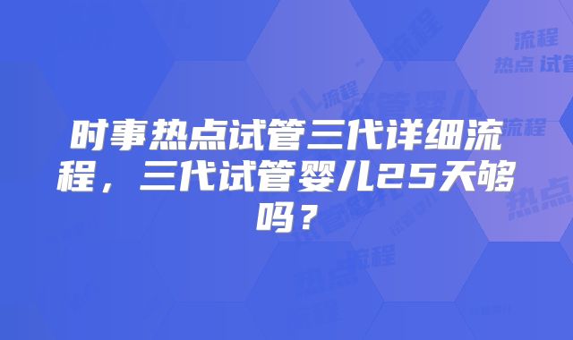 时事热点试管三代详细流程,三代试管婴儿25天够吗?