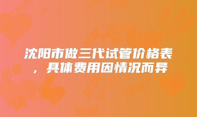 沈阳市做三代试管价格表,具体费用因情况而异