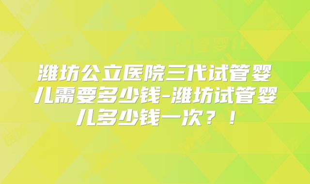 潍坊公立医院三代试管婴儿需要多少钱-潍坊试管婴儿多少钱一次？！
