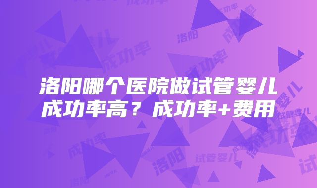 洛阳哪个医院做试管婴儿成功率高?成功率+费用