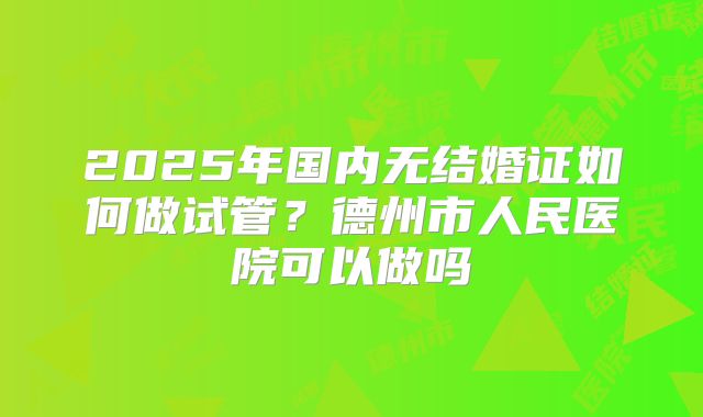 2025年国内无结婚证如何做试管?德州市人民医院可以做吗