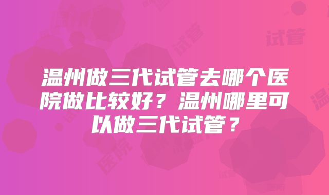 温州做三代试管去哪个医院做比较好?温州哪里可以做三代试管?