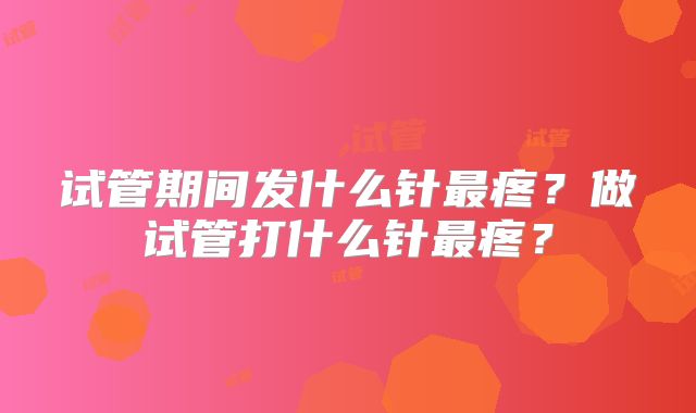 试管期间发什么针最疼？做试管打什么针最疼？