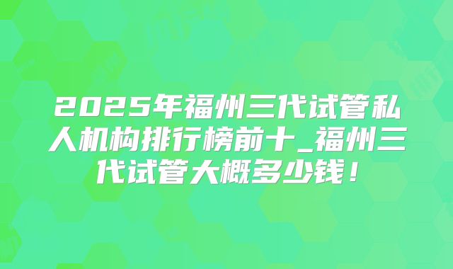 2025年福州三代试管私人机构排行榜前十_福州三代试管大概多少钱！