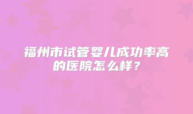福州市试管婴儿成功率高的医院怎么样?