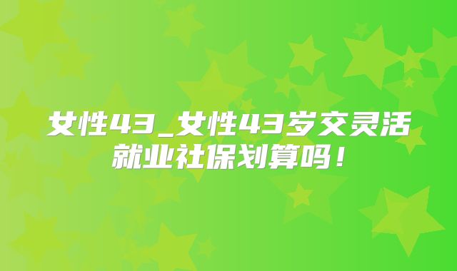 女性43_女性43岁交灵活就业社保划算吗!