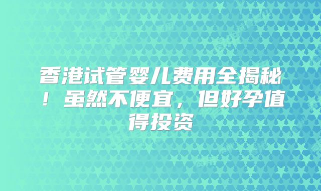 香港试管婴儿费用全揭秘！虽然不便宜，但好孕值得投资