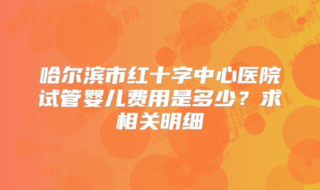 哈尔滨市红十字中心医院试管婴儿费用是多少？求相关明细