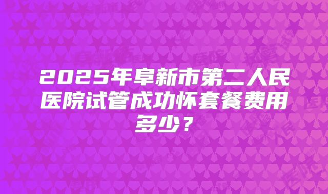 2025年阜新市第二人民医院试管成功怀套餐费用多少？