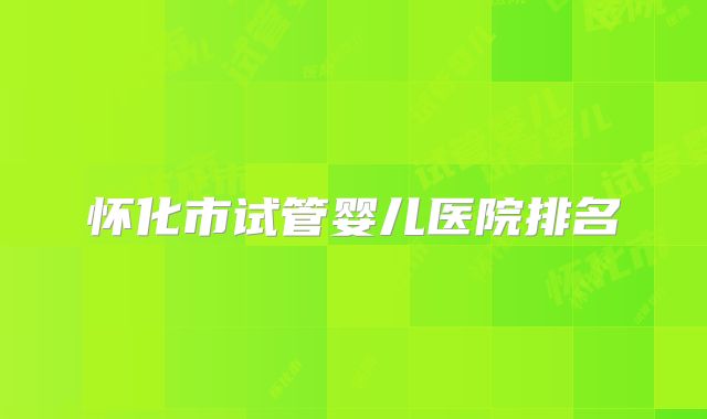 怀化市试管婴儿医院排名