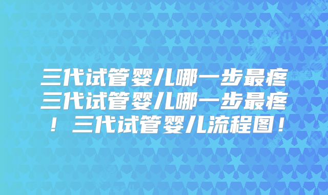 三代试管婴儿哪一步最疼三代试管婴儿哪一步最疼!三代试管婴儿流程图!