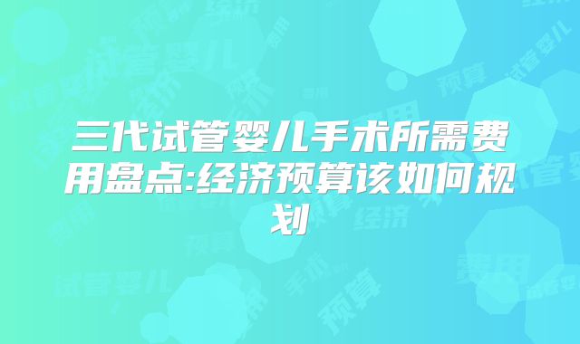 三代试管婴儿手术所需费用盘点:经济预算该如何规划