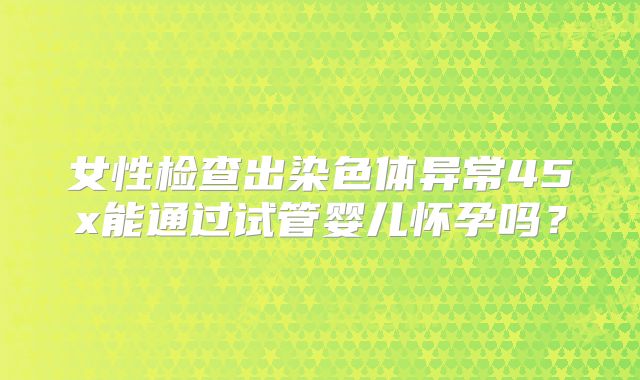女性检查出染色体异常45x能通过试管婴儿怀孕吗?