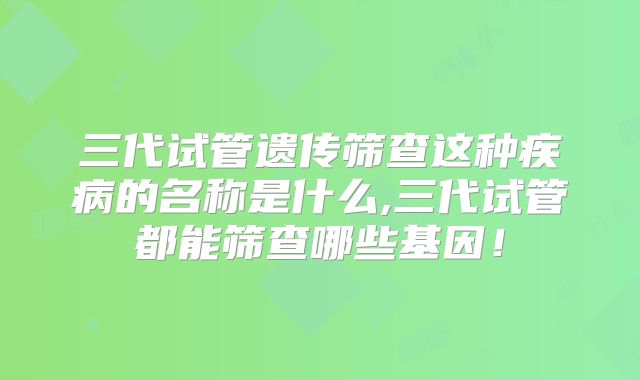 三代试管遗传筛查这种疾病的名称是什么,三代试管都能筛查哪些基因！