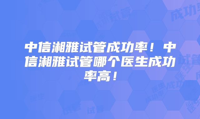 中信湘雅试管成功率！中信湘雅试管哪个医生成功率高！