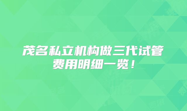 茂名私立机构做三代试管费用明细一览！