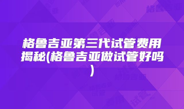 格鲁吉亚第三代试管费用揭秘(格鲁吉亚做试管好吗)