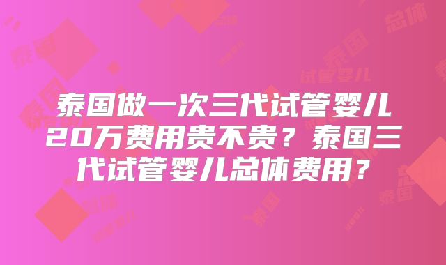 泰国做一次三代试管婴儿20万费用贵不贵？泰国三代试管婴儿总体费用？