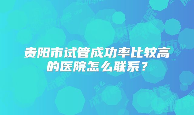 贵阳市试管成功率比较高的医院怎么联系？