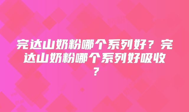 完达山奶粉哪个系列好？完达山奶粉哪个系列好吸收？